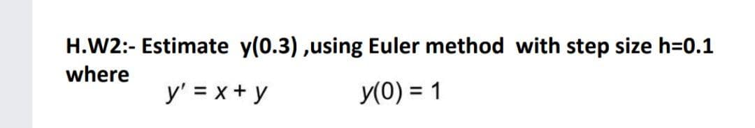 H.W2:- Estimate y(0.3) ,using Euler method with step size h=0.1
where
y' = x+ y
y(0) = 1
