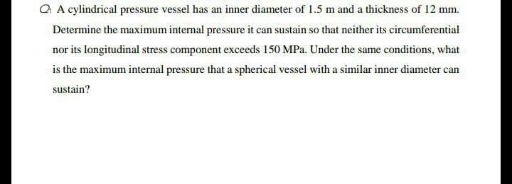Q A cylindrical pressure vessel has an inner diameter of 1.5 m and a thickness of 12 mm.
Determine the maximum internal pressure it can sustain so that neither its circumferential
nor its longitudinal stress component exceeds 150 MPa. Under the same conditions, what
is the maximum internal pressure that a spherical vessel with a similar inner diameter can
sustain?
