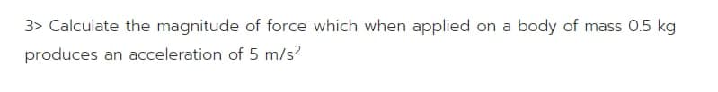 3> Calculate the magnitude of force which when applied on a body of mass 0.5 kg
produces an acceleration of 5 m/s2
