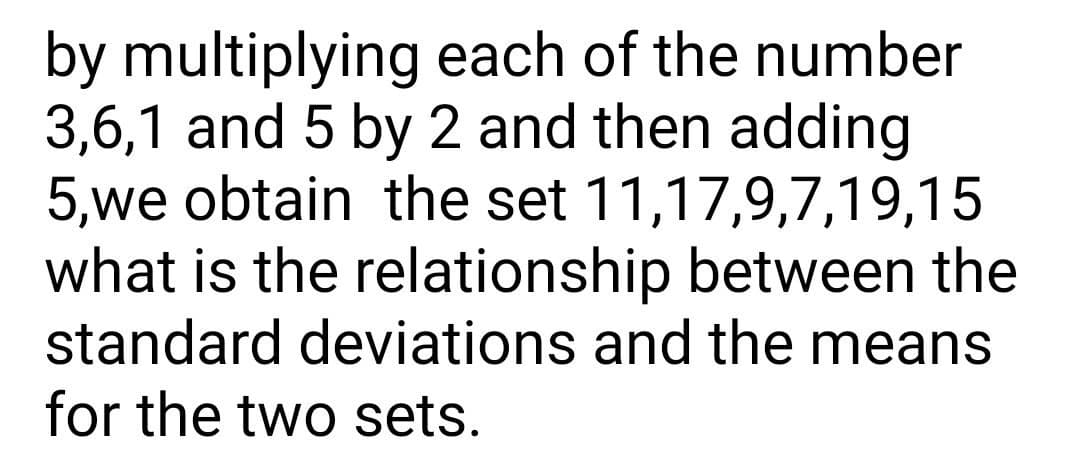 by multiplying each of the number
3,6,1 and 5 by 2 and then adding
5,we obtain the set 11,17,9,7,19,15
what is the relationship between the
standard deviations and the means
for the two sets.
