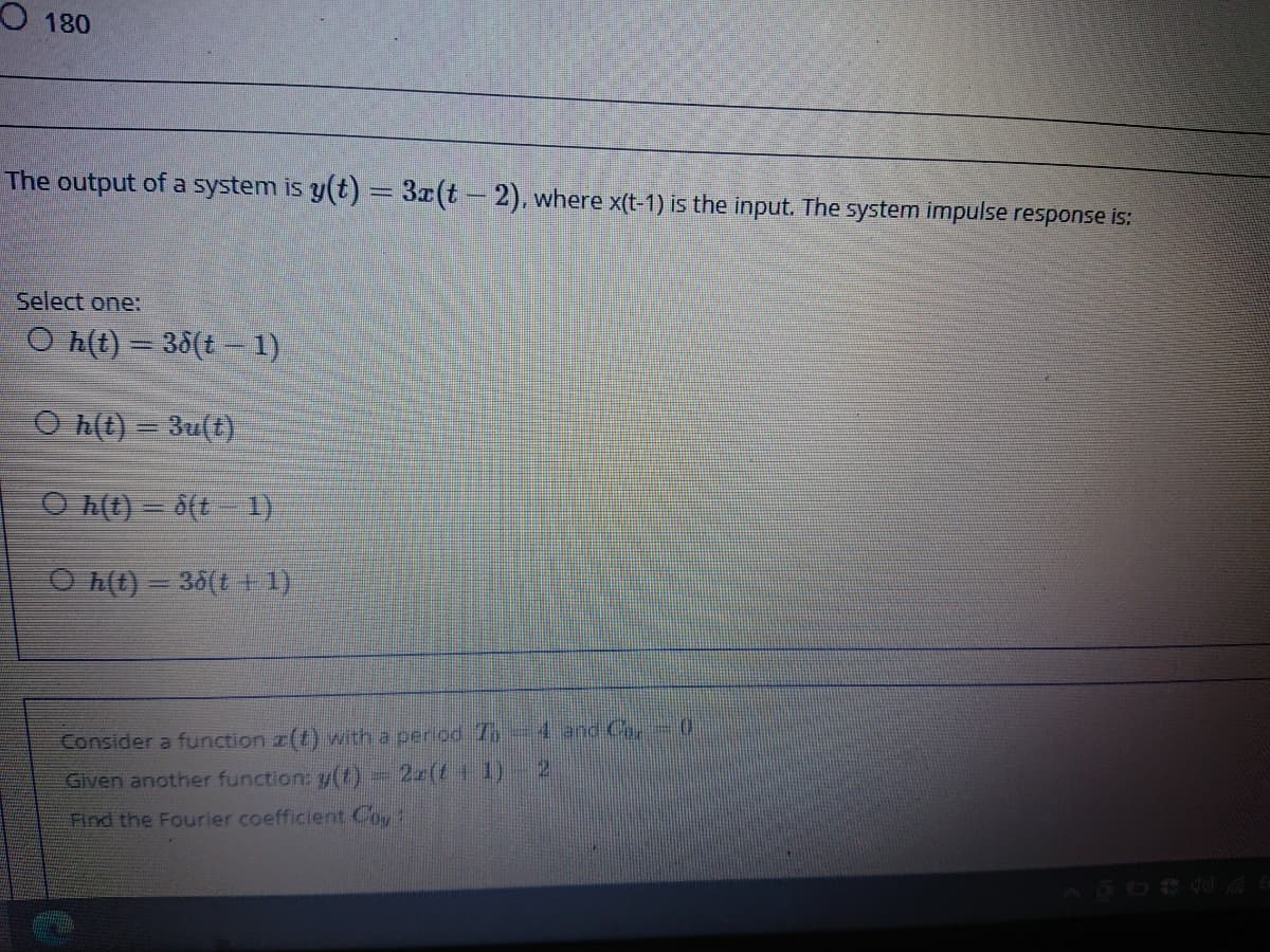 O 180
The output of a system is y(t) = 3x(t-2), where x(t-1) is the input. The system impulse response is:
Select one:
O h(t) = 38(t – 1)
O h(t) = 3u(t)
O h(t) = 6(t 1)
O h(t) = 38(1 + 1)
Consider a function z(t) with a period T,-4 and C.
Given another function: y(t)
2(t+ 1)
Find the Fourier coefficient Coy:
