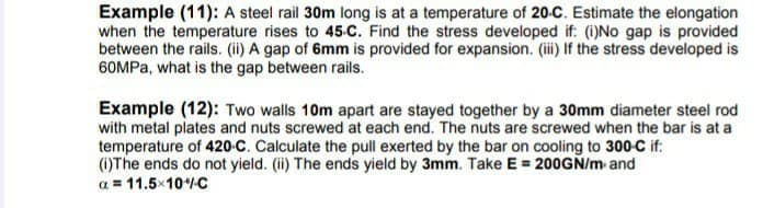 Example (11): A steel rail 30m long is at a temperature of 20-C. Estimate the elongation
when the temperature rises to 45-C. Find the stress developed if: (i)No gap is provided
between the rails. (ii) A gap of 6mm is provided for expansion. (i) If the stress developed is
60MPA, what is the gap between rails.
Example (12): Two walls 10m apart are stayed together by a 30mm diameter steel rod
with metal plates and nuts screwed at each end. The nuts are screwed when the bar is at a
temperature of 420-C. Calculate the pull exerted by the bar on cooling to 300-C if:
(1)The ends do not yield. (i) The ends yield by 3mm. Take E = 200GN/m and
a = 11.5×10C
