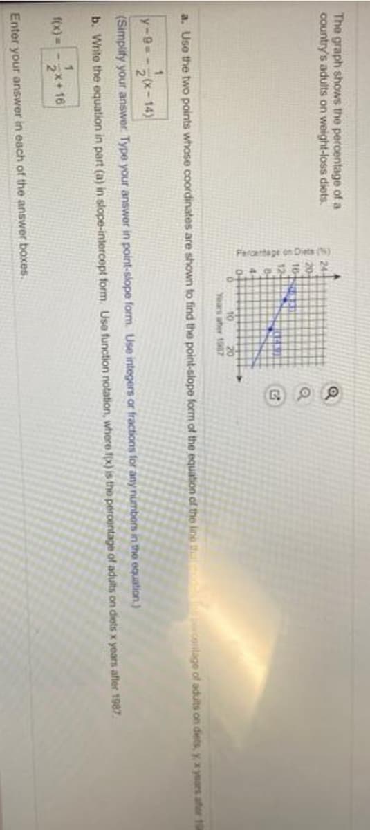 Fercentape on Diets (
The graph shows the percentage of a
country's adults on weight-loss diets.
2 24
20
16
12
8-
4
20
Years aher 1987
a. Use the two points whose coordinates are shown to find the point-slope form of the equation of the line p contage of adults on diets, y, x years afer 19
y-9=-
2x-14)
(Simplify your answer. Type your answer in point-slope form. Use integers or fractions for any númbers in the equation.)
b. Write the equation in part (a) in slope-intercept form. Use function notation, where fx) is the percentage of adults on diets x years after 1987.
1.
f(x)= -x+16
Enter your answer in each of the answer boxes.
