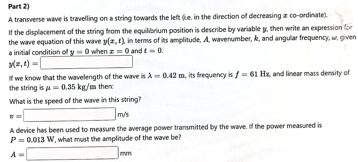 Part 2)
A transverse wave is travelling on a string towards the left (i.e. in the direction of decreasing æ co-ordinate).
If the displacement of the string from the equilibrium position is describe by variable y, then write an expression for
the wave equation of this wave y(x, t), in terms of its amplitude, A, wavenumber, k, and angular frequency, w, given
a initial condition of y = 0 when x = 0 and t = 0.
y(x, t) =
If we know that the wavelength of the wave is A = 0.42 m, its frequency is f = 61 Hz, and linear mass density of
the string is u = 0.35 kg/m then:
What is the speed of the wave in this string?
m/s
A device has been used to measure the average power transmitted by the wave. If the power measured is
P = 0.013 W, what must the amplitude of the wave be?
A =
mm
