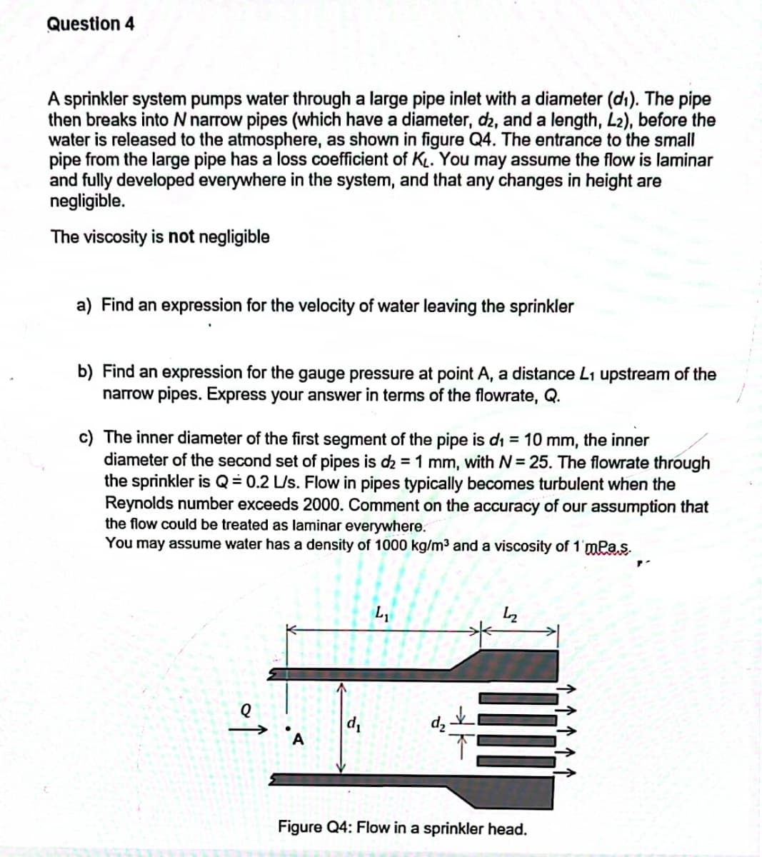 Question 4
A sprinkler system pumps water through a large pipe inlet with a diameter (d1). The pipe
then breaks into N narrow pipes (which have a diameter, d2, and a length, L2), before the
water is released to the atmosphere, as shown in figure Q4. The entrance to the small
pipe from the large pipe has a loss coefficient of KL. You may assume the flow is laminar
and fully developed everywhere in the system, and that any changes in height are
negligible.
The viscosity is not negligible
a) Find an expression for the velocity of water leaving the sprinkler
b) Find an expression for the gauge pressure at point A, a distance L1 upstream of the
narrow pipes. Express your answer in terms of the flowrate, Q.
c) The inner diameter of the first segment of the pipe is di = 10 mm, the inner
diameter of the second set of pipes is d2 = 1 mm, with N= 25. The flowrate through
the sprinkler is Q= 0.2 L/s. Flow in pipes typically becomes turbulent when the
Reynolds number exceeds 2000. Comment on the accuracy of our assumption that
the flow could be treated as laminar everywhere.
You may assume water has a density of 1000 kg/m3 and a viscosity of 1'mPas.
Figure Q4: Flow in a sprinkler head.
