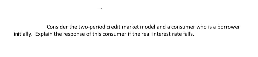 Consider the two-period credit market model and a consumer who is a borrower
initially. Explain the response of this consumer if the real interest rate falls.
