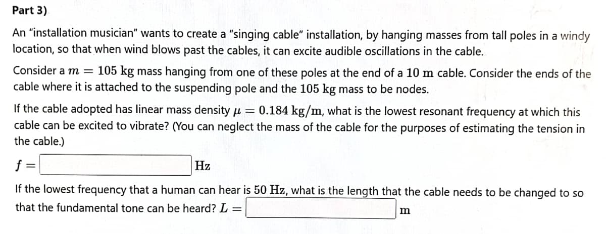 Part 3)
An "installation musician" wants to create a "singing cable" installation, by hanging masses from tall poles in a windy
location, so that when wind blows past the cables, it can excite audible oscillations in the cable.
Consider a m = 105 kg mass hanging from one of these poles at the end of a 10 m cable. Consider the ends of the
cable where it is attached to the suspending pole and the 105 kg mass to be nodes.
If the cable adopted has linear mass density u =
cable can be excited to vibrate? (You can neglect the mass of the cable for the purposes of estimating the tension in
the cable.)
0.184 kg/m, what is the lowest resonant frequency at which this
f
Hz
If the lowest frequency that a human can hear is 50 Hz, what is the length that the cable needs to be changed to so
that the fundamental tone can be heard? L =
m
