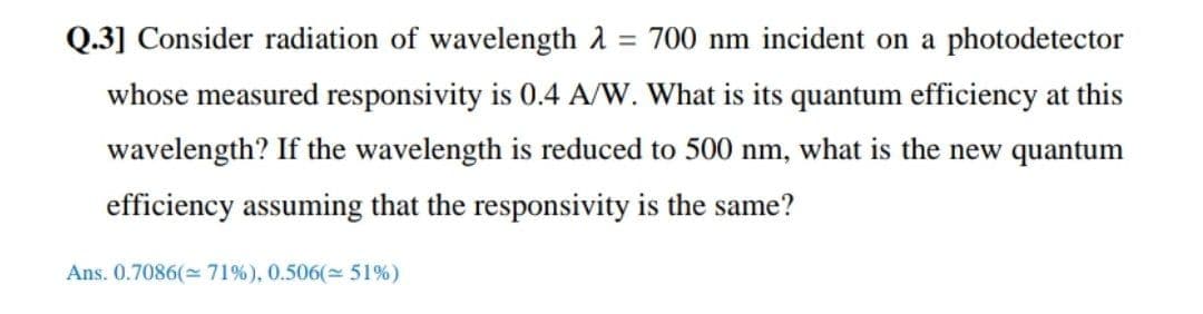 Q.3] Consider radiation of wavelength 1
= 700 nm incident on a photodetector
whose measured responsivity is 0.4 A/W. What is its quantum efficiency at this
wavelength? If the wavelength is reduced to 500 nm, what is the new quantum
efficiency assuming that the responsivity is the same?
Ans. 0.7086( 71%), 0.506( 51%)
