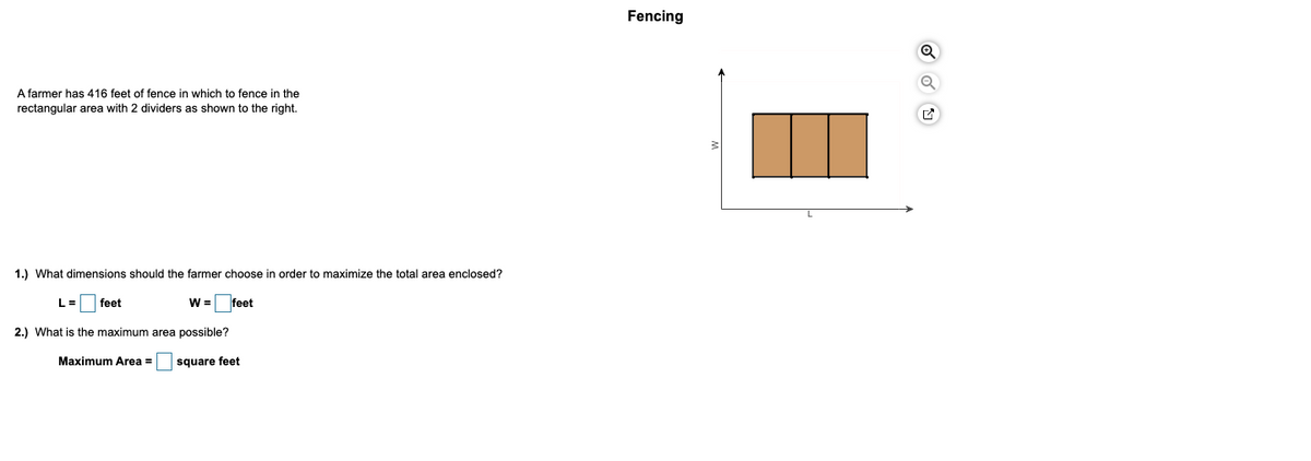 Fencing
A farmer has 416 feet of fence in which to fence in the
rectangular area with 2 dividers as shown to the right.
1.) What dimensions should the farmer choose in order to maximize the total area enclosed?
L =
feet
W = feet
2.) What is the maximum area possible?
Maximum Area =
square feet
