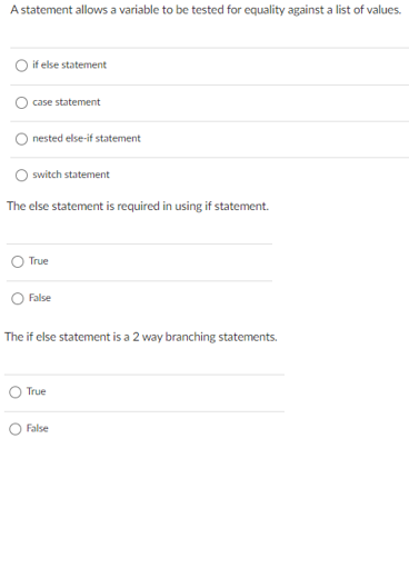 A statement allows a variable to be tested for equality against a list of values.
O if else statement
case statement
O nested else-if statement
O switch statement
The else statement is required in using if statement.
True
False
The if else statement is a 2 way branching statements.
True
False
