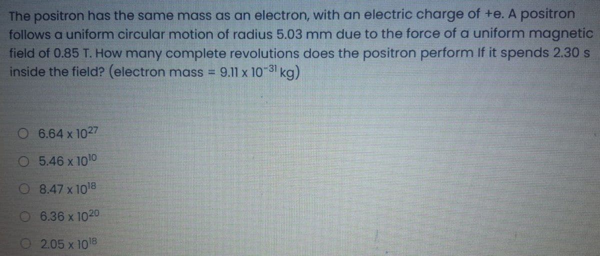 The positron has the same mass as an electron, with an electric charge of +e. A positron
follows a uniform circular motion of radius 5.03 mm due to the force of a uniform magnetic
field of 0.85 T. How many complete revolutions does the positron perform If it spends 2.30 s
inside the field? (electron mass =
9.11 x 10-31 kg)
6.64 x 1027
5.46 x 1010
8.47 x 1018
6.36 x 1020
2.05 x 1018
