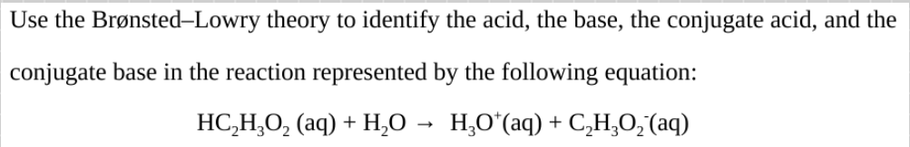 Use the Brønsted-Lowry theory to identify the acid, the base, the conjugate acid, and the
conjugate base in the reaction represented by the following equation:
HC,H,O, (aq) + H,O → H,O*(aq) + C,H,O,(aq)