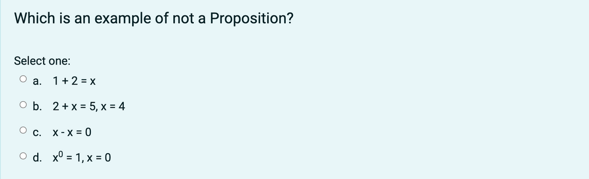 Which is an example of not a Proposition?
Select one:
a. 1+2 = x
O b. 2+ x = 5, x = 4
c. X-X = 0
O d. x° = 1, x = 0
