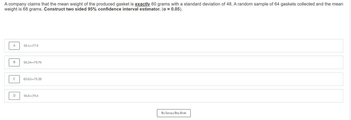 A company claims that the mean weight of the produced gasket is exactly 60 grams with a standard deviation of 48. A random sample of 64 gaskets collected and the mean
weight is 68 grams. Construct two sided 95% confidence interval estimator. (a = 0.05).
A
58.1+77.9
B
56.24+79.76
60.62+75.38
D
56.6+79.4
Bu Soruyu Boş Bırak
