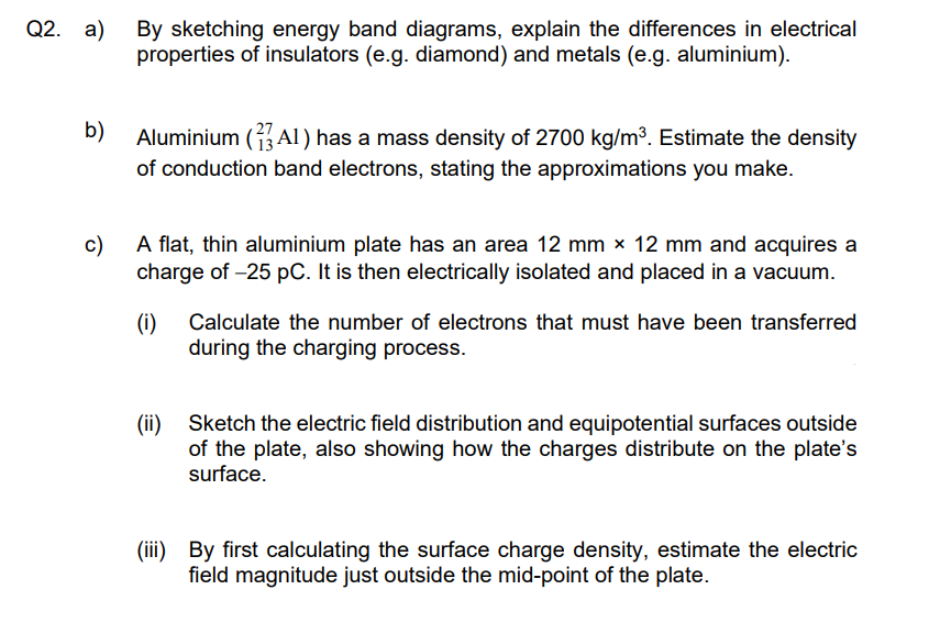 Q2. a)
b)
By sketching energy band diagrams, explain the differences in electrical
properties of insulators (e.g. diamond) and metals (e.g. aluminium).
Aluminium (AI) has a mass density of 2700 kg/m³. Estimate the density
of conduction band electrons, stating the approximations you make.
c)
A flat, thin aluminium plate has an area 12 mm × 12 mm and acquires a
charge of -25 pC. It is then electrically isolated and placed in a vacuum.
(i) Calculate the number of electrons that must have been transferred
during the charging process.
(ii) Sketch the electric field distribution and equipotential surfaces outside
of the plate, also showing how the charges distribute on the plate's
surface.
(iii) By first calculating the surface charge density, estimate the electric
field magnitude just outside the mid-point of the plate.