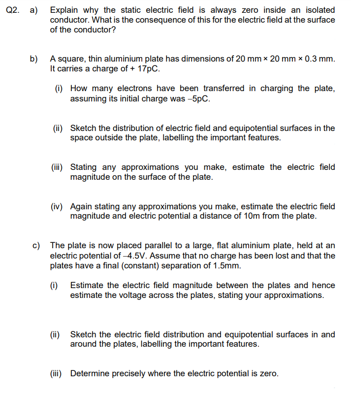 Q2. a) Explain why the static electric field is always zero inside an isolated
conductor. What is the consequence of this for the electric field at the surface
of the conductor?
b) A square, thin aluminium plate has dimensions of 20 mm x 20 mm x 0.3 mm.
It carries a charge of + 17pC.
(i) How many electrons have been transferred in charging the plate,
assuming its initial charge was -5pC.
(ii) Sketch the distribution of electric field and equipotential surfaces in the
space outside the plate, labelling the important features.
(iii) Stating any approximations you make, estimate the electric field
magnitude on the surface of the plate.
(iv) Again stating any approximations you make, estimate the electric field
magnitude and electric potential a distance of 10m from the plate.
c) The plate is now placed parallel to a large, flat aluminium plate, held at an
electric potential of -4.5V. Assume that no charge has been lost and that the
plates have a final (constant) separation of 1.5mm.
(i) Estimate the electric field magnitude between the plates and hence
estimate the voltage across the plates, stating your approximations.
(ii) Sketch the electric field distribution and equipotential surfaces in and
around the plates, labelling the important features.
(iii) Determine precisely where the electric potential is zero.