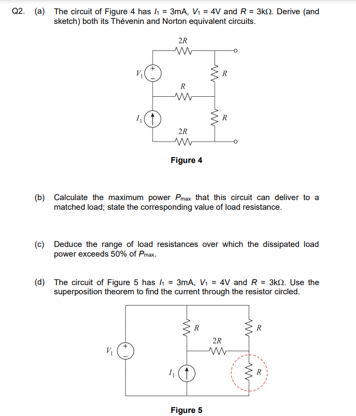 Q2. (a) The circuit of Figure 4 has /₁ = 3mA, V₁ = 4V and R = 3k2. Derive (and
sketch) both its Thévenin and Norton equivalent circuits.
V₁
1₁
+
V₁
2R
www
R
ww
2R
Figure 4
(b) Calculate the maximum power Pmax that this circuit can deliver to a
matched load; state the corresponding value of load resistance.
h
(c) Deduce the range of load resistances over which the dissipated load
power exceeds 50% of Pmax.
ww
(d) The circuit of Figure 5 has /₁ = 3mA, V₁ = 4V and R
= 3kQ. Use the
superposition theorem to find the current through the resistor circled.
www
R
R
Figure 5
R
2R
www
ww
R