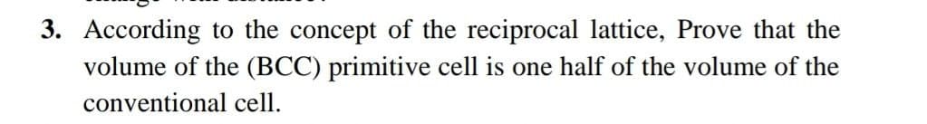 3. According to the concept of the reciprocal lattice, Prove that the
volume of the (BCC) primitive cell is one half of the volume of the
conventional cell.
