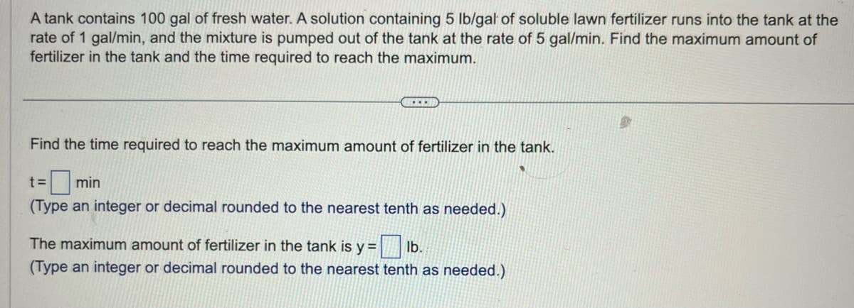 A tank contains 100 gal of fresh water. A solution containing 5 lb/gal of soluble lawn fertilizer runs into the tank at the
rate of 1 gal/min, and the mixture is pumped out of the tank at the rate of 5 gal/min. Find the maximum amount of
fertilizer in the tank and the time required to reach the maximum.
...
Find the time required to reach the maximum amount of fertilizer in the tank.
t=
min
(Type an integer or decimal rounded to the nearest tenth as needed.)
The maximum amount of fertilizer in the tank is y = = lb.
(Type an integer or decimal rounded to the nearest tenth as needed.)