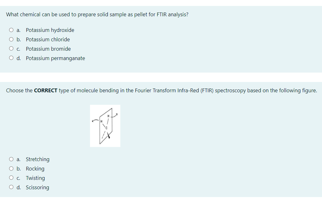 What chemical can be used to prepare solid sample as pellet for FTIR analysis?
O a. Potassium hydroxide
O b. Potassium chloride
Potassium bromide
O d. Potassium permanganate
Choose the CORRECT type of molecule bending in the Fourier Transform Infra-Red (FTIR) spectroscopy based on the following figure.
O a. Stretching
O b. Rocking
O c. Twisting
O d. Scissoring
