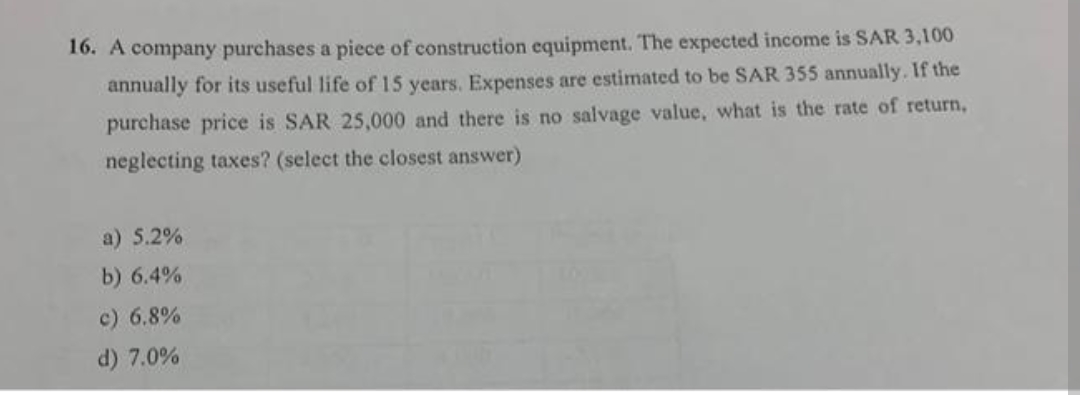 16. A company purchases a piece of construction equipment. The expected income is SAR 3,100
annually for its useful life of 15 years. Expenses are estimated to be SAR 355 annually. If the
purchase price is SAR 25,000 and there is no salvage value, what is the rate of return,
neglecting taxes? (select the closest answer)
a) 5.2%
b) 6.4%
c) 6.8%
d) 7.0%
