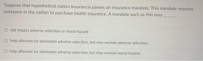 Suppose that hypothetical nation Insurancia passes an insurance mandate. This mandate requires
everyone in the nation to purchase health insurance. A mandate such as this may
O not impact adverse selection or moral hazard
O help alleviate (or eliminate) adverse selection, but may worsen adverse selection.
O help alleviate (or eliminate) adverse selection, but may worsen moral hazard.
