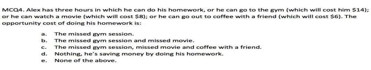 MCQ4. Alex has three hours in which he can do his homework, or he can go to the gym (which will cost him $14);
or he can watch a movie (which will cost $8); or he can go out to coffee with a friend (which will cost $6). The
opportunity cost of doing his homework is:
а.
The missed gym session.
b. The missed gym session and missed movie.
C.
The missed gym session, missed movie and coffee with a friend.
d.
Nothing, he's saving money by doing his homework.
е.
None of the above.
