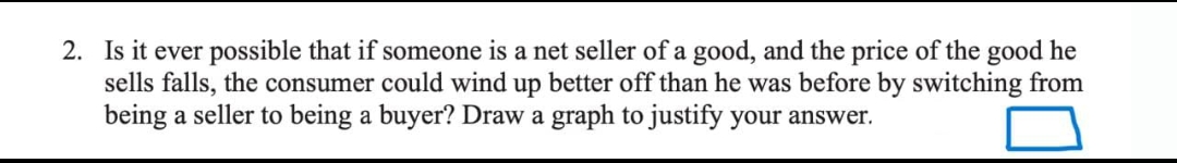 2. Is it ever possible that if someone is a net seller of a good, and the price of the good he
sells falls, the consumer could wind up better off than he was before by switching from
being a seller to being a buyer? Draw a graph to justify your answer.
