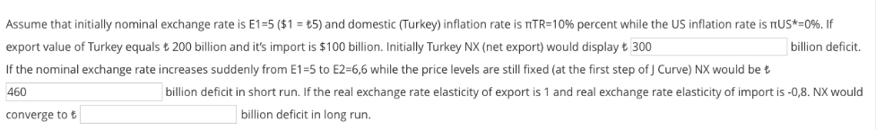 Assume that initially nominal exchange rate is E1=5 ($1 = t5) and domestic (Turkey) inflation rate is nTR=10% percent while the US inflation rate is nUS*=0%. If
export value of Turkey equals t 200 billion and it's import is $100 billion. Initially Turkey NX (net export) would display t 300
billion deficit.
If the nominal exchange rate increases suddenly from E1=5 to E2=6,6 while the price levels are still fixed (at the first step of J Curve) NX would be t
460
billion deficit in short run. If the real exchange rate elasticity of export is 1 and real exchange rate elasticity of import is -0,8. NX would
converge to t
billion deficit in long run.
