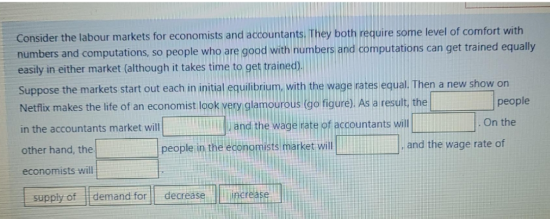 Consider the labour markets for economists and accountants. They both require some level of comfort with
numbers and computations, so people who are good with numbers and computations can get trained equally
easily in either market (although it takes time to get trained).
Suppose the markets start out each in initial equilibrium, with the wage rates equal. Then a new show on
people
Netflix makes the life of an economist look very glamourous (go figure). As a result, the
| and the wage rate of accountants will
On the
in the accountants market will
other hand, the
people in the economists market will
and the wage rate of
economists will
supply of
demand for
decrease
increase

