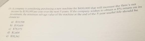 15A eompany is considering purchasing a new machine for So50.000 that will increase the i on
etment, the minimum sah age value of the machine at the end of the 5-vear useful life should be
closest to
a) S19.598
b) S19.609
S75,073
d) S1.609
e) $38.341
