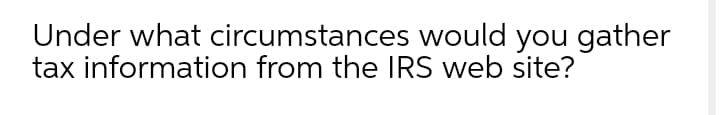 Under what circumstances would you gather
tax information from the IRS web site?
