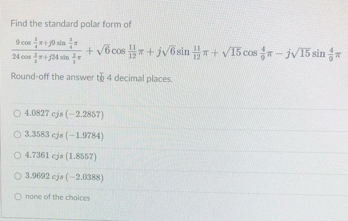 Find the standard polar form of
9 cos - T+j0 sin
11
+ v6 cos T + jv6 sin + V15 cos T - jV15 sin
24 cos T+j24 sin 27
Round-off the answer to 4 decimal places.
4.0827 cjs (-2.2857)
O 3.3583 cjs (1.9784)
O 4.7361 cjs (1.8557)
O 3.9692 cjs (-2.0388)
O none of the choices
