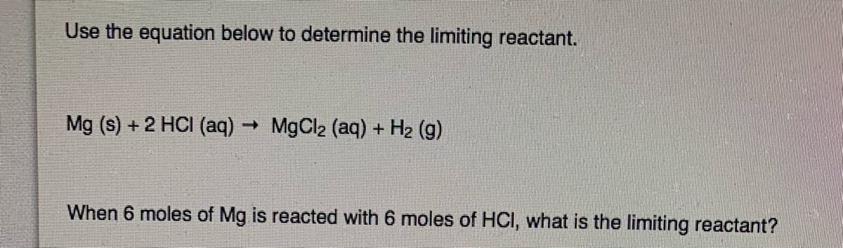 Use the equation below to determine the limiting reactant.
Mg (s) +2 HCI (aq)
MgCl2 (aq) + H2 (g)
When 6 moles of Mg is reacted with 6 moles of HCI, what is the limiting reactant?
