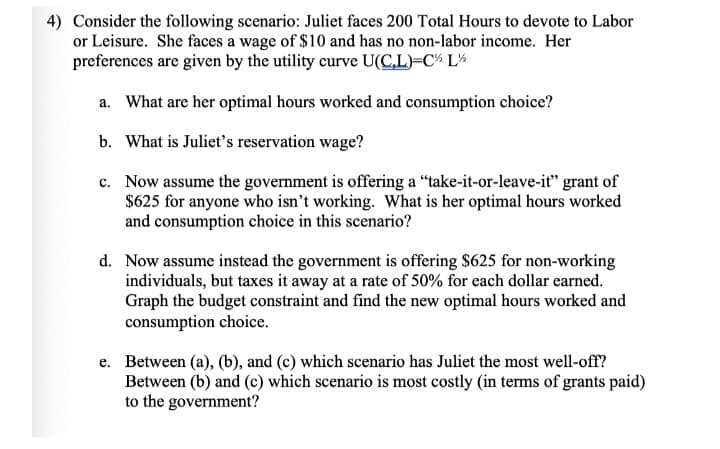 4) Consider the following scenario: Juliet faces 200 Total Hours to devote to Labor
or Leisure. She faces a wage of $10 and has no non-labor income. Her
preferences are given by the utility curve U(C,L)=C¾ L¼
a. What are her optimal hours worked and consumption choice?
b. What is Juliet's reservation wage?
c. Now assume the government is offering a "take-it-or-leave-it" grant of
$625 for anyone who isn’t working. What is her optimal hours worked
and consumption choice in this scenario?
d. Now assume instead the government is offering $625 for non-working
individuals, but taxes it away at a rate of 50% for each dollar earned.
Graph the budget constraint and find the new optimal hours worked and
consumption choice.
e. Between (a), (b), and (c) which scenario has Juliet the most well-off?
Between (b) and (c) which scenario is most costly (in terms of grants paid)
to the government?
