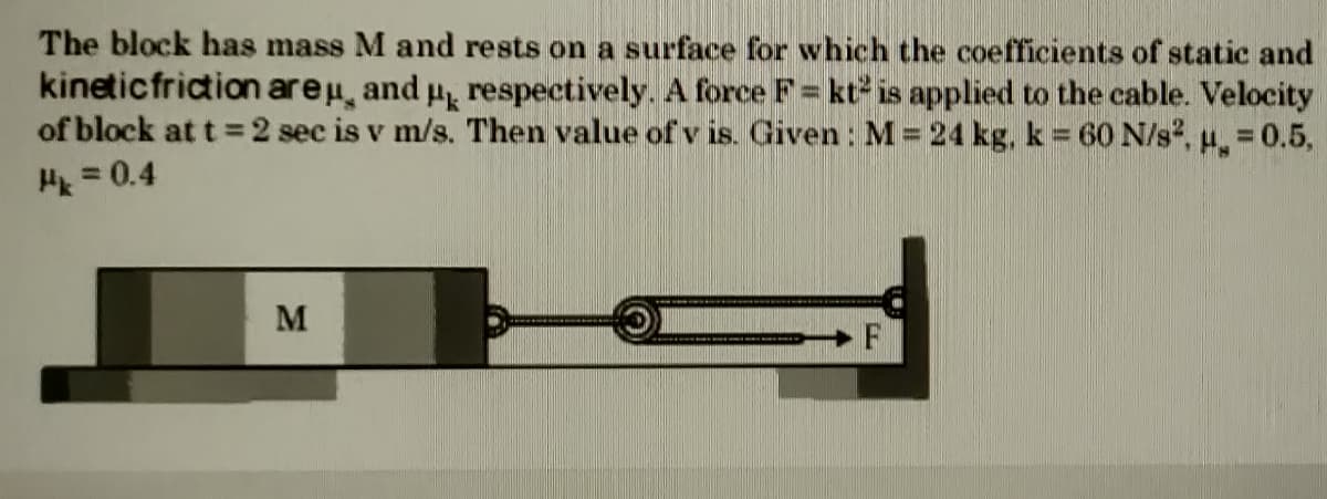 The block has mass M and rests on a surface for which the coefficients of static and
kineticfriction areu, and p respectively. A force F= kt2 is applied to the cable. Velocity
of block at t =2 sec is v m/s. Then value ofv is. Given : M = 24 kg, k = 60 N/s, u. 0.5,
Hk = 0.4
%3D
M
