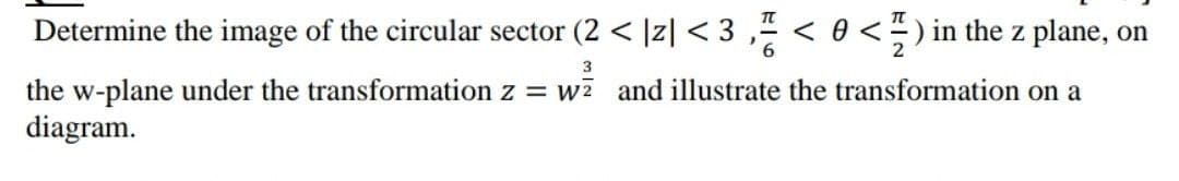Determine the image of the circular sector (2 < |z| < 3 ,- < 0 < ÷ ) in the z plane, on
3
the w-plane under the transformation z = w and illustrate the transformation on a
diagram.
