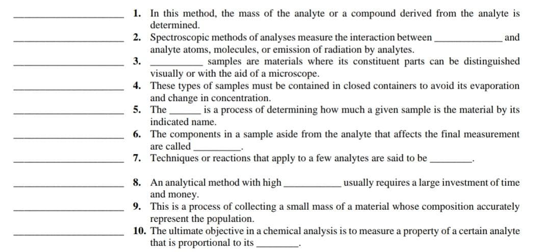 1. In this method, the mass of the analyte or a compound derived from the analyte is
determined.
2. Spectroscopic methods of analyses measure the interaction between,
analyte atoms, molecules, or emission of radiation by analytes.
3.
and
samples are materials where its constituent parts can be distinguished
visually or with the aid of a microscope.
4. These types of samples must be contained in closed containers to avoid its evaporation
and change in concentration.
5. The
indicated name.
is a process of determining how much a given sample is the material by its
6. The components in a sample aside from the analyte that affects the final measurement
are called
7. Techniques or reactions that apply to a few analytes are said to be
usually requires a large investment of time
8. An analytical method with high
and money.
9. This is a process of collecting a small mass of a material whose composition accurately
represent the population.
10. The ultimate objective in a chemical analysis is to measure a property of a certain analyte
that is proportional to its
