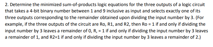 2. Determine the minimized sum-of-products logic equations for the three outputs of a logic circuit
that takes a 4-bit binary number between 1 and 9 inclusive as input and selects exactly one of its
three outputs corresponding to the remainder obtained upon dividing the input number by 3. (For
example, if the three outputs of the circuit are Ro, R1, and R2, then Ro = 1 if and only if dividing the
input number by 3 leaves a remainder of 0, R, = 1 if and only if dividing the input number by 3 leaves
a remainder of 1, and R2=1 if and only if dividing the input number by 3 leaves a remainder of 2.)
