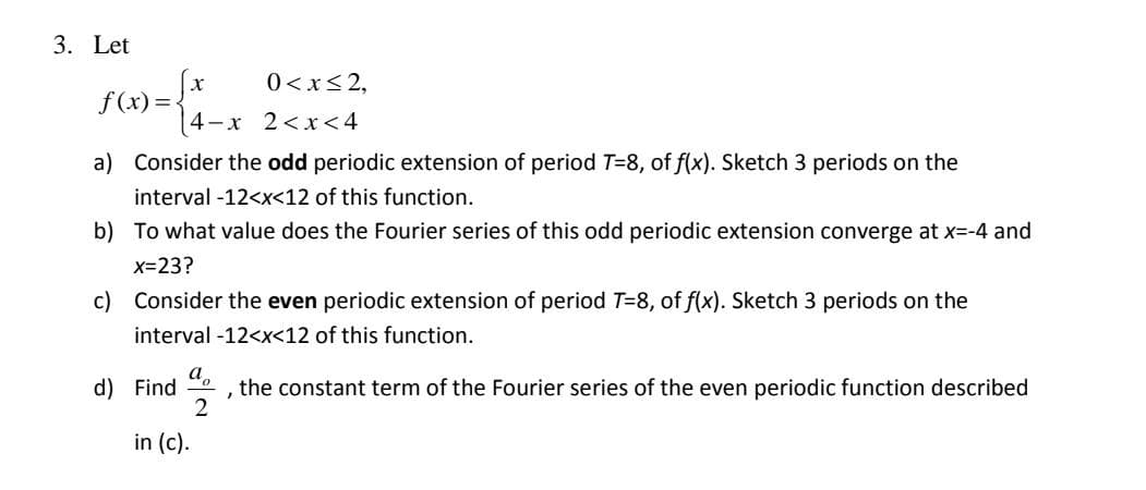 3. Let
F) =-x 2<x<4
0 <x< 2,
(4-x 2<x<4
a) Consider the odd periodic extension of period T=8, of f(x). Sketch 3 periods on the
interval -12<x<12 of this function.
b) To what value does the Fourier series of this odd periodic extension converge at x=-4 and
X=23?
c) Consider the even periodic extension of period T=8, of f(x). Sketch 3 periods on the
interval -12<x<12 of this function.
а,
, the constant term of the Fourier series of the even periodic function described
2
d) Find
in (c).
