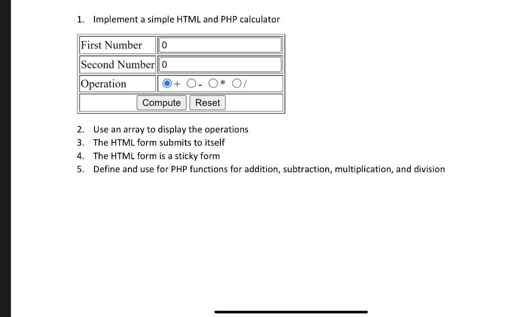 1. Implement a simple HTML and PHP calculator
First Number
Second Number 0
Operation
O +
Compute
Reset
2. Use an array to display the operations
3. The HTML form submits to itself
4. The HTML form is a sticky form
5. Define and use for PHP functions for addition, subtraction, multiplication, and division
