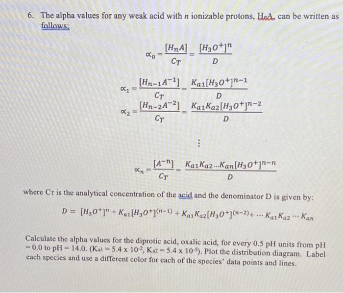 6. The alpha values for any weak acid with n ionizable protons, HaA, can be written as
follows:
[HnA] [H30+j"
Ст
D
[Hn-1A-11 Ka1(H30*]"-1
Ст
[Hn-24-2] KaiKaz[H30+]n=2
Ст
D
[A"] KaiKaz...Kan[H30*]"-n
Ст
D
where CT is the analytical concentration of the acid and the denominator D is given by:
D = [H30*]" + Kai[H30*]n=1) + Kai Kaz[H30*](n-2)+... KaıKaz ** Kan
Calculate the alpha values for the diprotic acid, oxalic acid, for every 0.5 pH units from pH
= 0.0 to pH = 14.0. (Kal =5.4 x 102, Ka2 5.4 x 10). Plot the distribution diagram. Label
cach species and use a different color for each of the species' data points and lines.
