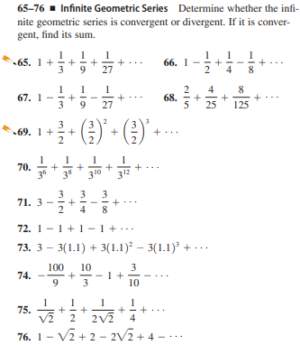 65-76 - Infinite Geometric Series Determine whether the infi-
nite geometric series is convergent or divergent. If it is conver-
gent, find its sum.
1
1
65. 1+
+
3
9.
27
66. 1-
2
4
8
4
8
67. 1
3
68.
9
27
25
125
3
69. 1+
70.
36
312
3*
3
10
3
71. 3 -
2
3
3
4
72. 1-1+1-1+..
73. 3 – 3(1.1) + 3(1.1) – 3(1.1) + ...
100
10
3
- 1 +
3
74.
9.
10
75.
2
2V
4
76. 1- V2 + 2 - 2V2 + 4 -
+
+
+
+
+
+
