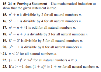15-24 - Proving a Statement Use mathematical induction to
show that the given statement is true.
15. n + n is divisible by 2 for all natural numbers n.
16. 5" – 1 is divisible by 4 for all natural numbers n.
17. n - n + 41 is odd for all natural numbers n.
18. n – n + 3 is divisible by 3 for all natural numbers n.
19. 8" – 3" is divisible by 5 for all natural numbers n.
20. 32 – 1 is divisible by 8 for all natural numbers n.
21. n< 2" for all natural numbers n.
22. (n + 1) < 2n² for all natural numbers n= 3.
23. If x> -1, then (1 + x)" 21 + nx for all natural numbers n.
