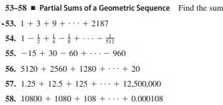 53-58 - Partial Sums of a Geometric Sequence Find the sum
53. 1 + 3 + 9 + + 2187
54. 1- +-+ ...- sta
55. -15 + 30 – 60 + --- - 960
56. 5120 + 2560 + 1280 + + 20
57. 1.25 + 12.5 + 125 + ... + 12,500,000
58. 10800 + 1080 + 108 +..+ 0.000108
