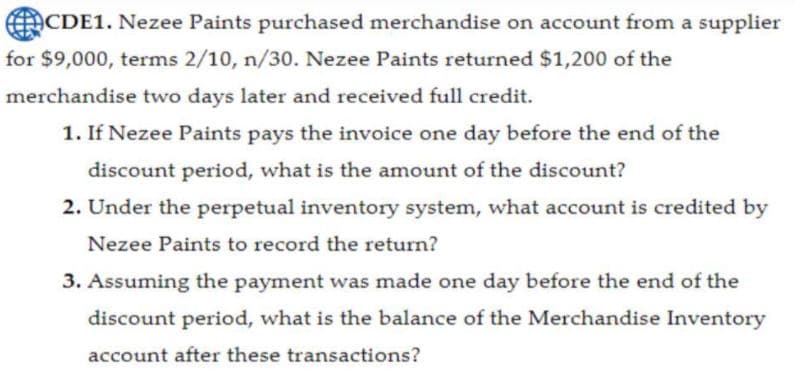 CDE1. Nezee Paints purchased merchandise on account from a supplier
for $9,000, terms 2/10, n/30. Nezee Paints returned $1,200 of the
merchandise two days later and received full credit.
1. If Nezee Paints pays the invoice one day before the end of the
discount period, what is the amount of the discount?
2. Under the perpetual inventory system, what account is credited by
Nezee Paints to record the return?
3. Assuming the payment was made one day before the end of the
discount period, what is the balance of the Merchandise Inventory
account after these transactions?
