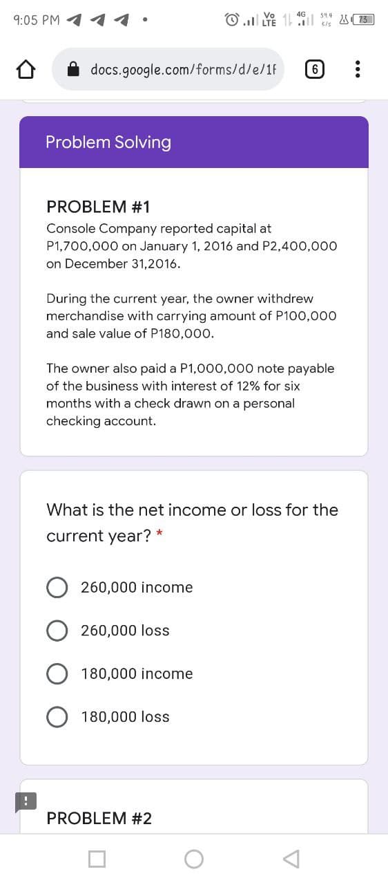 9:05 PM
11
docs.google.com/forms/d/e/1F
Problem Solving
PROBLEM #1
Console Company reported capital at
P1,700,000 on January 1, 2016 and P2,400,000
on December 31,2016.
During the current year, the owner withdrew
merchandise with carrying amount of P100,000
and sale value of P180,000.
The owner also paid a P1,000,000 note payable
of the business with interest of 12% for six
months with a check drawn on a personal
checking account.
What is the net income or loss for the
current year?
260,000 income
260,000 loss
180,000 income
180,000 loss
PROBLEM #2
