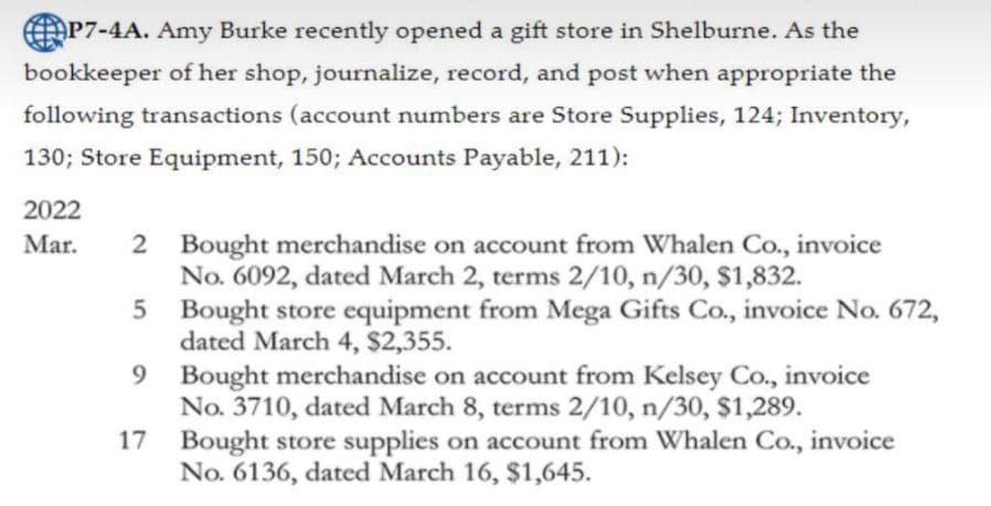 AP7-4A. Amy Burke recently opened a gift store in Shelburne. As the
bookkeeper of her shop, journalize, record, and post when appropriate the
following transactions (account numbers are Store Supplies, 124; Inventory,
130; Store Equipment, 150; Accounts Payable, 211):
2022
2 Bought merchandise on account from Whalen Co., invoice
No. 6092, dated March 2, terms 2/10, n/30, $1,832.
5 Bought store equipment from Mega Gifts Co., invoice No. 672,
dated March 4, $2,355.
Mar.
9 Bought merchandise on account from Kelsey Co., invoice
No. 3710, dated March 8, terms 2/10, n/30, $1,289.
17 Bought store supplies on account from Whalen Co., invoice
No. 6136, dated March 16, $1,645.
