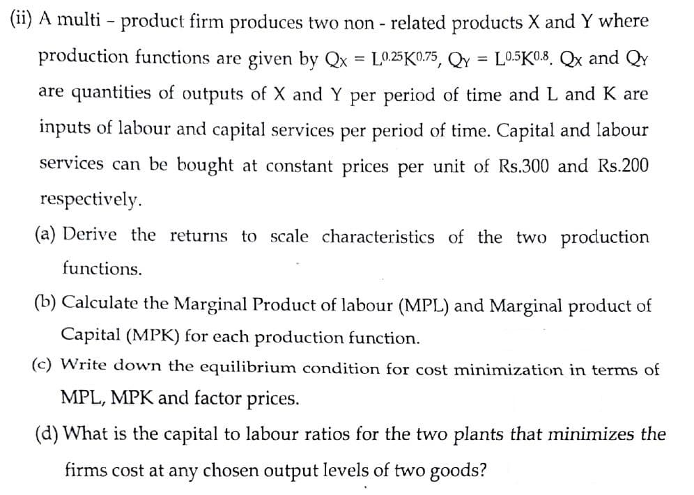 (11) A multi - product firm produces two non - related products X and Y where
production functions are given by Qx = L025K0.75, QY
L0.5K0.8. Qx and QY
are quantities of outputs of X and Y per period of time and L and K are
inputs of labour and capital services per period of time. Capital and labour
services can be bought at constant prices per unit of Rs.300 and Rs.200
respectively.
(a) Derive the returns to scale characteristics of the two production
functions.
(b) Calculate the Marginal Product of labour (MPL) and Marginal product of
Capital (MPK) for each production function.
(c) Write down the equilibrium condition for cost minimization in terms of
MPL, MPK and factor prices.
(d) What is the capital to labour ratios for the two plants that minimizes the
firms cost at any chosen output levels of two goods?
