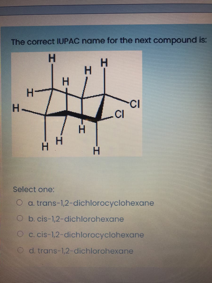 The correct IUPAC name for the next compound is:
H.
H
H
CI
CI
H.
H
Select one:
O a trans 1,2 dichlorocyclohexane
O b.cls 1,2-dichlorohexane
O c.cis 1,2-dichlorocyclohexane
ed. trans-1,2-dichlorohexane
HI
工
